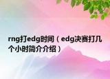 rng打edg时间（edg决赛打几个小时简介介绍）
