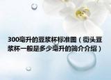 300毫升的豆浆杯标准图（街头豆浆杯一般是多少毫升的简介介绍）