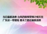 当日最新消息 台风四级预警预计明天在广东这一带登陆 看木兰路径最新消息