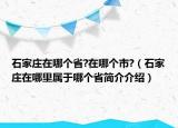 石家庄在哪个省?在哪个市?（石家庄在哪里属于哪个省简介介绍）