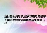 当日最新消息 扎波罗热核电站是哪个国家的被破坏爆炸的后果会怎么样