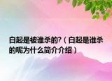 白起是被谁杀的?（白起是谁杀的呢为什么简介介绍）