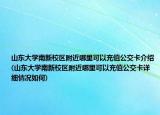 山东大学南新校区附近哪里可以充值公交卡介绍(山东大学南新校区附近哪里可以充值公交卡详细情况如何)