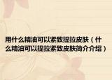 用什么精油可以紧致提拉皮肤（什么精油可以提拉紧致皮肤简介介绍）