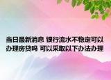 当日最新消息 银行流水不稳定可以办理房贷吗 可以采取以下办法办理