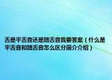 舌是平舌音还是翘舌音我要答案（什么是平舌音和翘舌音怎么区分简介介绍）