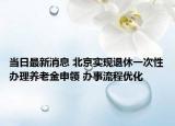 当日最新消息 北京实现退休一次性办理养老金申领 办事流程优化