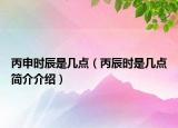 丙申时辰是几点（丙辰时是几点简介介绍）