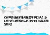 如何预约杭州邵逸夫医院专家门诊介绍(如何预约杭州邵逸夫医院专家门诊详细情况如何)