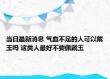当日最新消息 气血不足的人可以戴玉吗 这类人最好不要佩戴玉