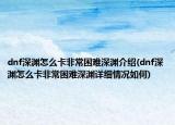 dnf深渊怎么卡非常困难深渊介绍(dnf深渊怎么卡非常困难深渊详细情况如何)