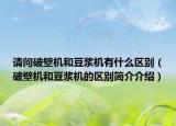 请问破壁机和豆浆机有什么区别（破壁机和豆浆机的区别简介介绍）