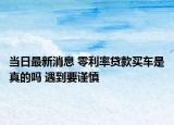 当日最新消息 零利率贷款买车是真的吗 遇到要谨慎