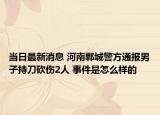当日最新消息 河南郸城警方通报男子持刀砍伤2人 事件是怎么样的