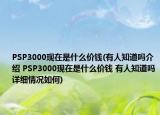 PSP3000现在是什么价钱(有人知道吗介绍 PSP3000现在是什么价钱 有人知道吗详细情况如何)