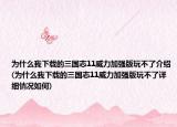 为什么我下载的三国志11威力加强版玩不了介绍(为什么我下载的三国志11威力加强版玩不了详细情况如何)