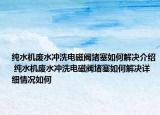 纯水机废水冲洗电磁阀堵塞如何解决介绍 纯水机废水冲洗电磁阀堵塞如何解决详细情况如何