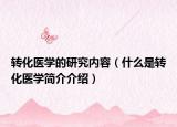 转化医学的研究内容（什么是转化医学简介介绍）