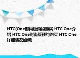HTC(One时尚版预约购买 HTC One介绍 HTC One时尚版预约购买 HTC One详细情况如何)