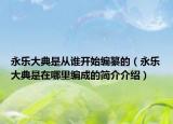 永乐大典是从谁开始编纂的（永乐大典是在哪里编成的简介介绍）