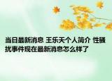 当日最新消息 王乐天个人简介 性骚扰事件现在最新消息怎么样了