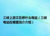 三峡上游又在修什么电站（三峡电站在哪里简介介绍）