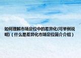 如何理解市场定位中的差异化(可举例说明)（什么是差异化市场定位简介介绍）