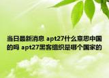 当日最新消息 apt27什么意思中国的吗 apt27黑客组织是哪个国家的