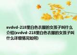 svdvd-218里白色衣服的女孩子叫什么介绍(svdvd-218里白色衣服的女孩子叫什么详细情况如何)