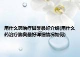 用什么药治疗脚臭最好介绍(用什么药治疗脚臭最好详细情况如何)