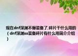 现在dnf深渊不爆装备了,碎片干什么用的（dnf深渊ss装备碎片有什么用简介介绍）