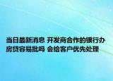 当日最新消息 开发商合作的银行办房贷容易批吗 会给客户优先处理