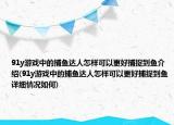 91y游戏中的捕鱼达人怎样可以更好捕捉到鱼介绍(91y游戏中的捕鱼达人怎样可以更好捕捉到鱼详细情况如何)