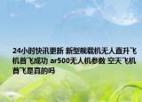 24小时快讯更新 新型舰载机无人直升飞机首飞成功 ar500无人机参数 空天飞机首飞是真的吗