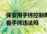 24小时快讯更新 保安用手铐控制做核酸男子警方通报 保安配备手铐违法吗