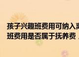 24小时快讯更新 孩子兴趣班费用可纳入离婚抚养费吗离婚后孩子的兴趣班费用是否属于抚养费要求对方分担