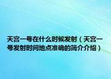 天宫一号在什么时候发射（天宫一号发射时间地点准确的简介介绍）