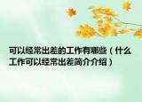 可以经常出差的工作有哪些（什么工作可以经常出差简介介绍）