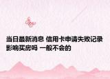当日最新消息 信用卡申请失败记录影响买房吗 一般不会的