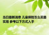 当日最新消息 儿童保险怎么买最实用 参考以下方式入手