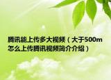 腾讯能上传多大视频（大于500m怎么上传腾讯视频简介介绍）