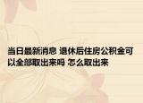 当日最新消息 退休后住房公积金可以全部取出来吗 怎么取出来