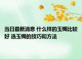当日最新消息 什么样的玉镯比较好 选玉镯的技巧和方法