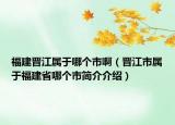 福建晋江属于哪个市啊（晋江市属于福建省哪个市简介介绍）