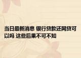 当日最新消息 银行贷款还网贷可以吗 这些后果不可不知