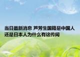 当日最新消息 芦芳生国籍是中国人还是日本人为什么有这传闻
