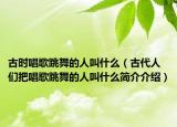 古时唱歌跳舞的人叫什么（古代人们把唱歌跳舞的人叫什么简介介绍）