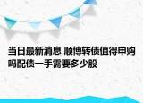 当日最新消息 顺博转债值得申购吗配债一手需要多少股