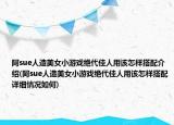 阿sue人造美女小游戏绝代佳人用该怎样搭配介绍(阿sue人造美女小游戏绝代佳人用该怎样搭配详细情况如何)