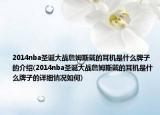 2014nba圣诞大战詹姆斯戴的耳机是什么牌子的介绍(2014nba圣诞大战詹姆斯戴的耳机是什么牌子的详细情况如何)